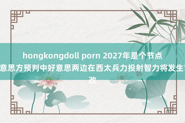 hongkongdoll porn 2027年是个节点? 好意思方预判中好意思两边在西太兵力投射智力将发生窜改