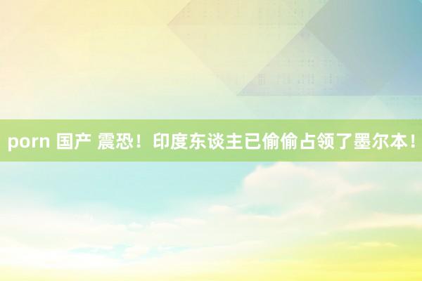 porn 国产 震恐！印度东谈主已偷偷占领了墨尔本！