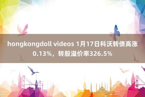 hongkongdoll videos 1月17日科沃转债高涨0.13%，转股溢价率326.5%
