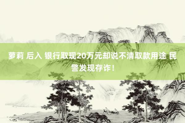 萝莉 后入 银行取现20万元却说不清取款用途 民警发现存诈！