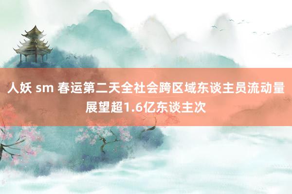 人妖 sm 春运第二天全社会跨区域东谈主员流动量展望超1.6亿东谈主次