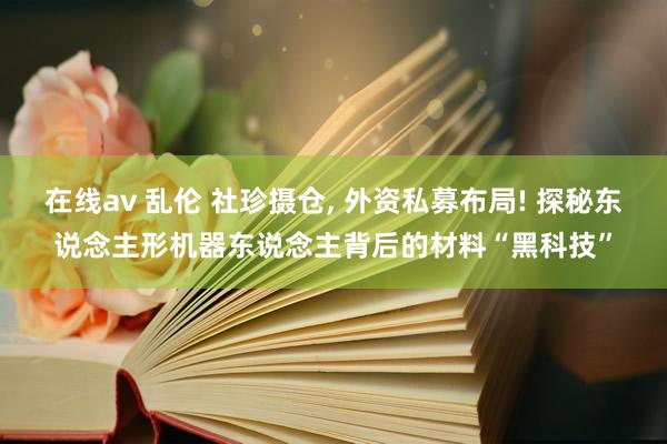 在线av 乱伦 社珍摄仓， 外资私募布局! 探秘东说念主形机器东说念主背后的材料“黑科技”