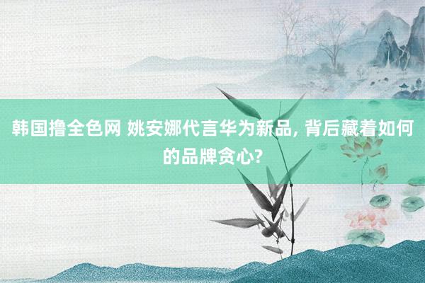 韩国撸全色网 姚安娜代言华为新品， 背后藏着如何的品牌贪心?