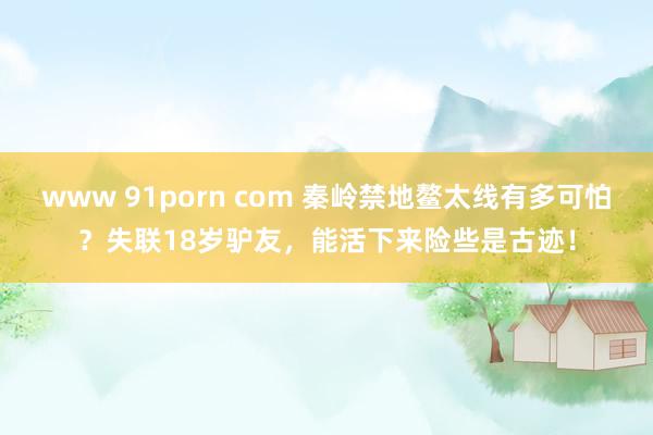 www 91porn com 秦岭禁地鳌太线有多可怕？失联18岁驴友，能活下来险些是古迹！