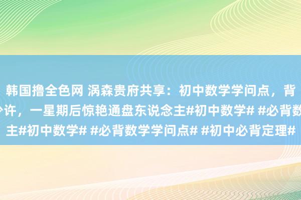 韩国撸全色网 涡森贵府共享：初中数学学问点，背下来就横暴了每天背少许，一星期后惊艳通盘东说念主#初中数学# #必背数学学问点# #初中必背定理#
