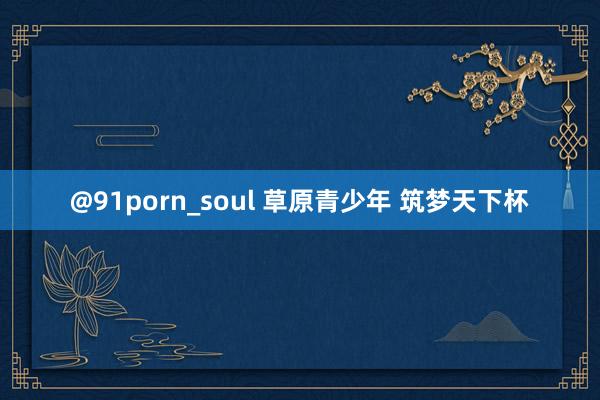 @91porn_soul 草原青少年 筑梦天下杯