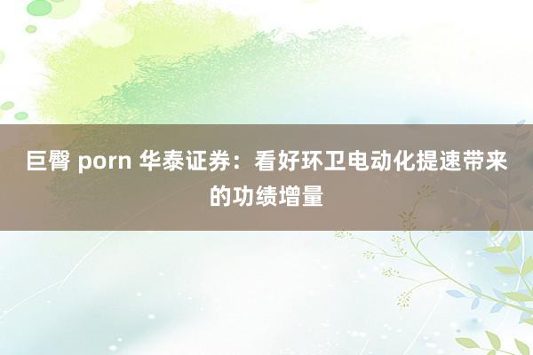 巨臀 porn 华泰证券：看好环卫电动化提速带来的功绩增量