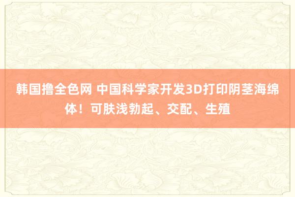 韩国撸全色网 中国科学家开发3D打印阴茎海绵体！可肤浅勃起、交配、生殖