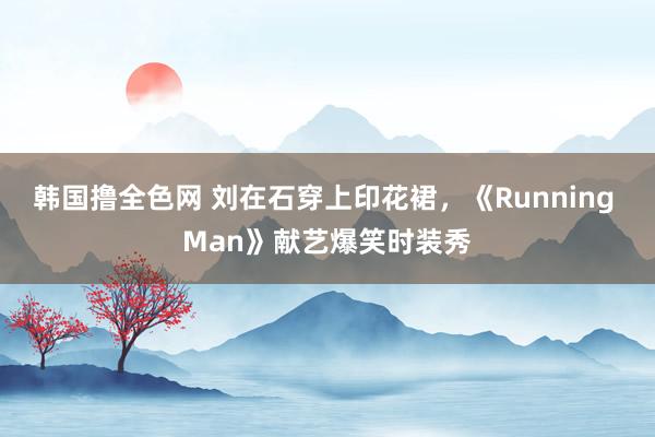 韩国撸全色网 刘在石穿上印花裙，《Running Man》献艺爆笑时装秀