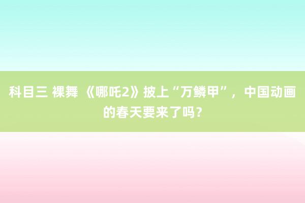 科目三 裸舞 《哪吒2》披上“万鳞甲”，中国动画的春天要来了吗？