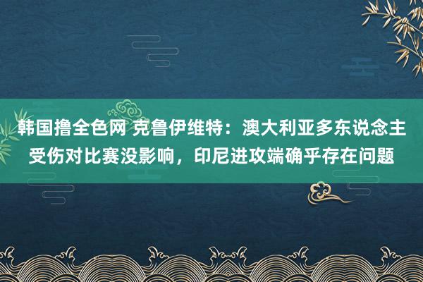 韩国撸全色网 克鲁伊维特：澳大利亚多东说念主受伤对比赛没影响，印尼进攻端确乎存在问题