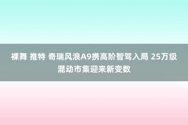 裸舞 推特 奇瑞风浪A9携高阶智驾入局 25万级混动市集迎来新变数