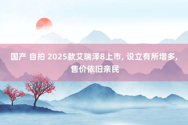 国产 自拍 2025款艾瑞泽8上市， 设立有所增多， 售价依旧亲民