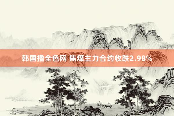韩国撸全色网 焦煤主力合约收跌2.98%