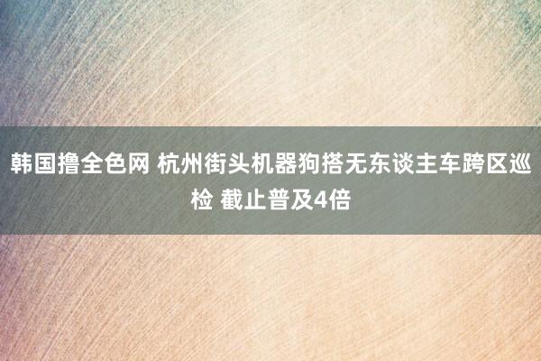 韩国撸全色网 杭州街头机器狗搭无东谈主车跨区巡检 截止普及4倍