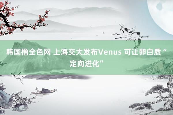 韩国撸全色网 上海交大发布Venus 可让卵白质“定向进化”