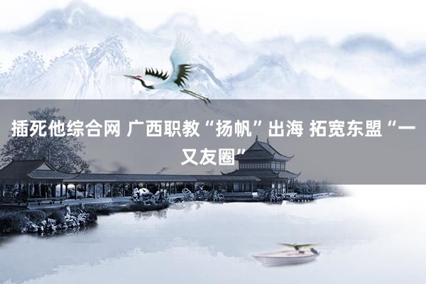 插死他综合网 广西职教“扬帆”出海 拓宽东盟“一又友圈”