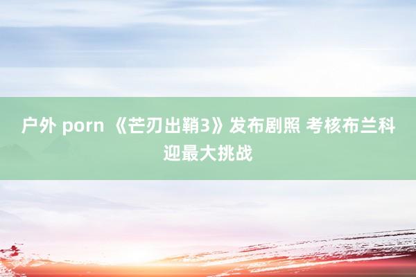 户外 porn 《芒刃出鞘3》发布剧照 考核布兰科迎最大挑战