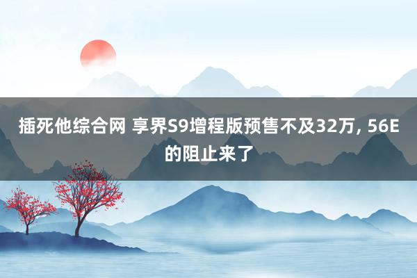插死他综合网 享界S9增程版预售不及32万， 56E的阻止来了