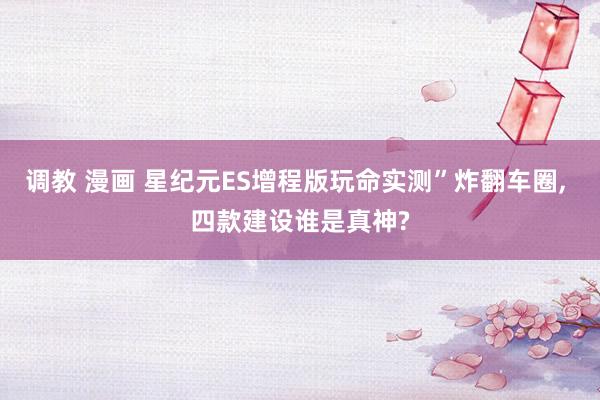 调教 漫画 星纪元ES增程版玩命实测”炸翻车圈， 四款建设谁是真神?