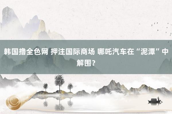 韩国撸全色网 押注国际商场 哪吒汽车在“泥潭”中解围？