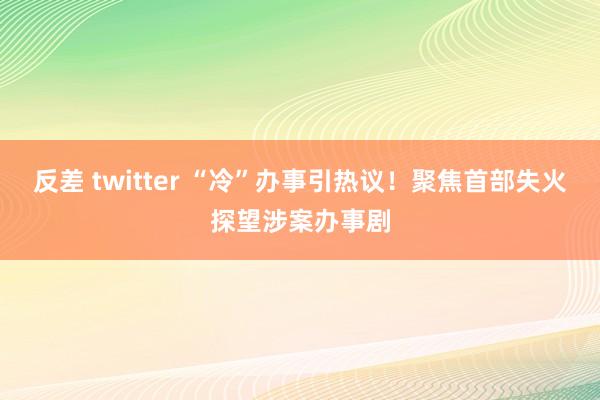 反差 twitter “冷”办事引热议！聚焦首部失火探望涉案办事剧