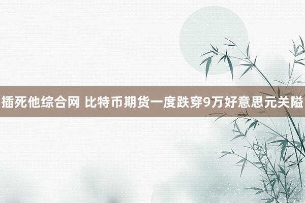插死他综合网 比特币期货一度跌穿9万好意思元关隘