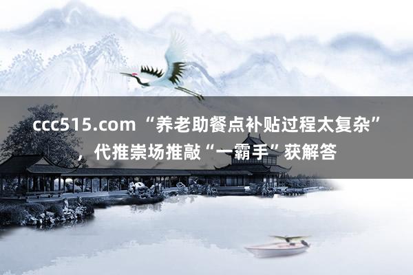 ccc515.com “养老助餐点补贴过程太复杂”，代推崇场推敲“一霸手”获解答