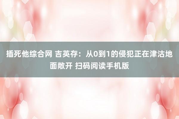 插死他综合网 吉英存：从0到1的侵犯正在津沽地面敞开 扫码阅读手机版