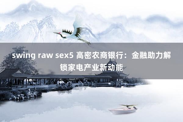 swing raw sex5 高密农商银行：金融助力解锁家电产业新动能