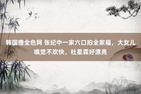 韩国撸全色网 张纪中一家六口拍全家福，大女儿嗅觉不欢快，杜星霖好漂亮
