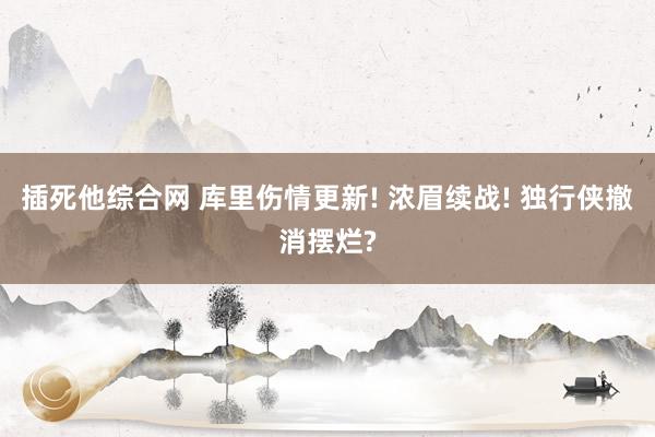 插死他综合网 库里伤情更新! 浓眉续战! 独行侠撤消摆烂?