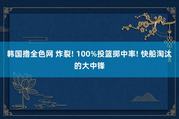 韩国撸全色网 炸裂! 100%投篮掷中率! 快船淘汰的大中锋