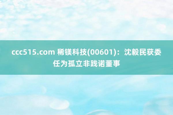 ccc515.com 稀镁科技(00601)：沈毅民获委任为孤立非践诺董事