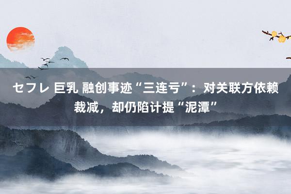 セフレ 巨乳 融创事迹“三连亏”：对关联方依赖裁减，却仍陷计提“泥潭”