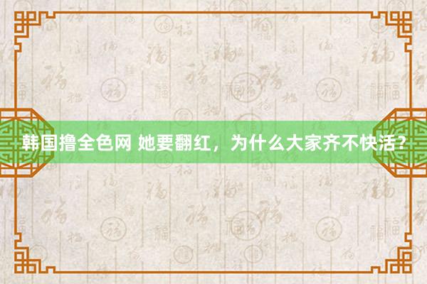 韩国撸全色网 她要翻红，为什么大家齐不快活？