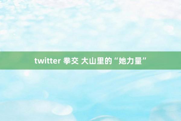 twitter 拳交 大山里的“她力量”