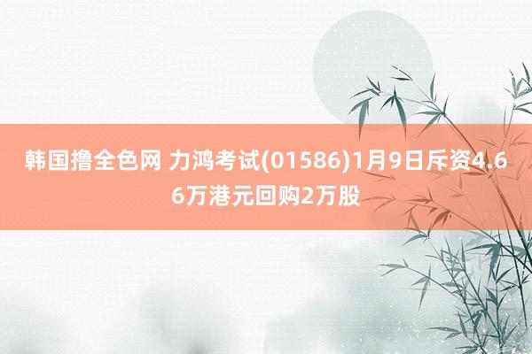 韩国撸全色网 力鸿考试(01586)1月9日斥资4.66万港元回购2万股