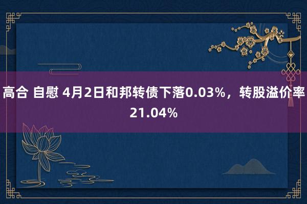高合 自慰 4月2日和邦转债下落0.03%，转股溢价率21.04%
