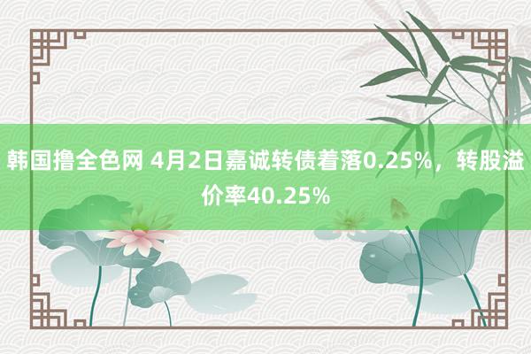韩国撸全色网 4月2日嘉诚转债着落0.25%，转股溢价率40.25%