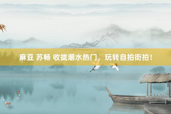 麻豆 苏畅 收拢潮水热门，玩转自拍街拍！