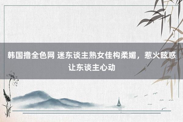 韩国撸全色网 迷东谈主熟女佳构柔媚，惹火眩惑让东谈主心动