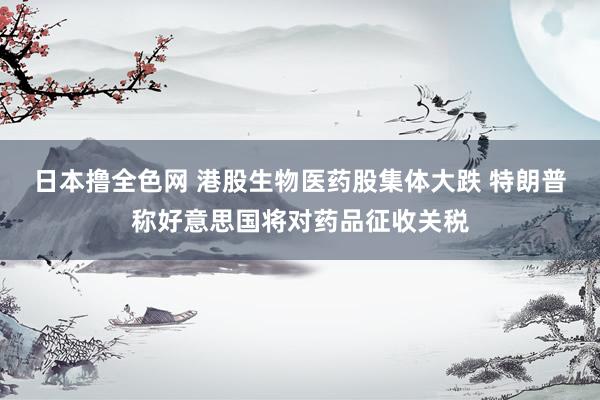 日本撸全色网 港股生物医药股集体大跌 特朗普称好意思国将对药品征收关税