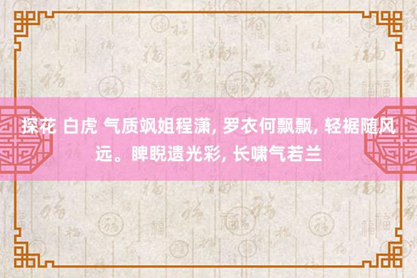 探花 白虎 气质飒姐程潇， 罗衣何飘飘， 轻裾随风远。睥睨遗光彩， 长啸气若兰