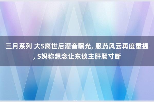 三月系列 大S离世后灌音曝光， 服药风云再度重提， S妈称想念让东谈主肝肠寸断