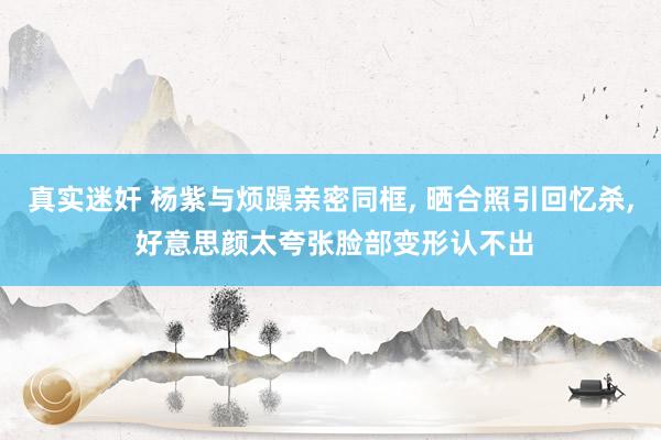 真实迷奸 杨紫与烦躁亲密同框， 晒合照引回忆杀， 好意思颜太夸张脸部变形认不出