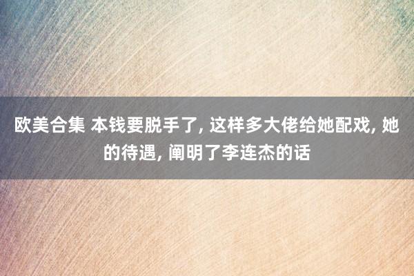 欧美合集 本钱要脱手了， 这样多大佬给她配戏， 她的待遇， 阐明了李连杰的话
