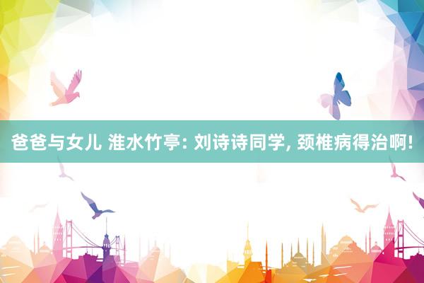 爸爸与女儿 淮水竹亭: 刘诗诗同学， 颈椎病得治啊!