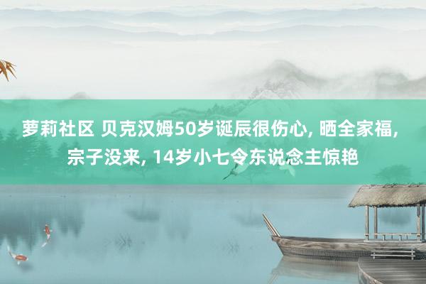 萝莉社区 贝克汉姆50岁诞辰很伤心， 晒全家福， 宗子没来， 14岁小七令东说念主惊艳