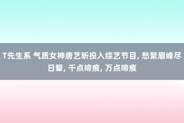 T先生系 气质女神唐艺昕投入综艺节目， 愁聚眉峰尽日颦， 千点啼痕， 万点啼痕